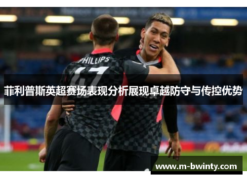 菲利普斯英超赛场表现分析展现卓越防守与传控优势
