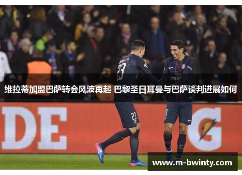 维拉蒂加盟巴萨转会风波再起 巴黎圣日耳曼与巴萨谈判进展如何