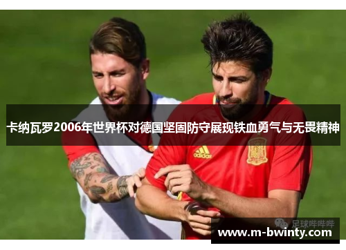 卡纳瓦罗2006年世界杯对德国坚固防守展现铁血勇气与无畏精神