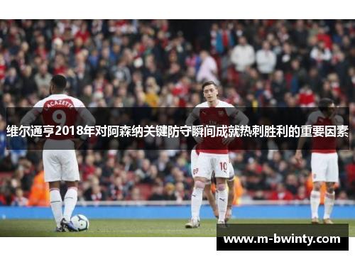 维尔通亨2018年对阿森纳关键防守瞬间成就热刺胜利的重要因素
