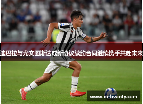 迪巴拉与尤文图斯达成新协议续约合同继续携手共赴未来