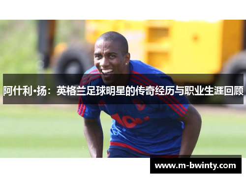 阿什利·扬：英格兰足球明星的传奇经历与职业生涯回顾