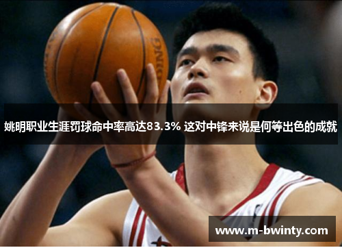 姚明职业生涯罚球命中率高达83.3% 这对中锋来说是何等出色的成就