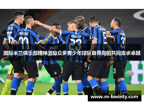 国际米兰俱乐部精神激励众多青少年球队奋勇向前共同追求卓越