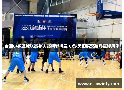 全国小学篮球联赛总决赛精彩纷呈 小球员们展现超凡篮球风采