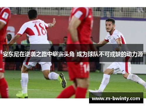 安东尼在逆袭之路中崭露头角 成为球队不可或缺的动力源