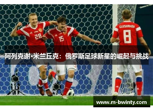 阿列克谢·米兰丘克：俄罗斯足球新星的崛起与挑战