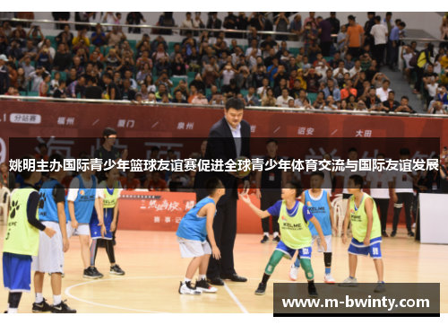 姚明主办国际青少年篮球友谊赛促进全球青少年体育交流与国际友谊发展