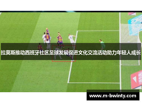 拉莫斯推动西班牙社区足球发展促进文化交流活动助力年轻人成长