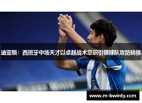 迪亚斯：西班牙中场天才以卓越战术意识引领球队攻防转换