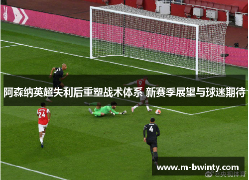阿森纳英超失利后重塑战术体系 新赛季展望与球迷期待