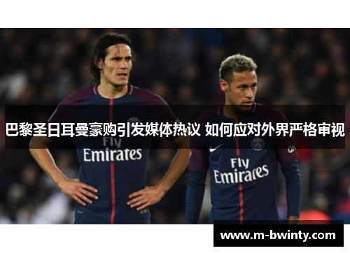 巴黎圣日耳曼豪购引发媒体热议 如何应对外界严格审视