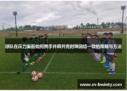 球队在压力面前如何携手并肩共克时艰团结一致的策略与方法