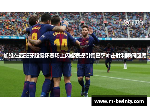 加维在西班牙超级杯赛场上闪耀表现引领巴萨冲击胜利瞬间回顾