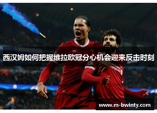 西汉姆如何把握维拉欧冠分心机会迎来反击时刻