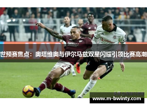 世预赛焦点：奥塔维奥与伊尔马兹双星闪耀引领比赛高潮