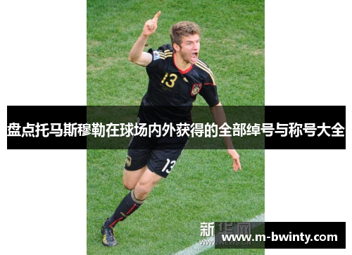 盘点托马斯穆勒在球场内外获得的全部绰号与称号大全