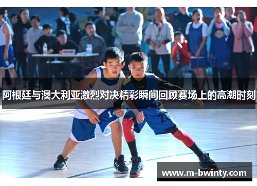 阿根廷与澳大利亚激烈对决精彩瞬间回顾赛场上的高潮时刻