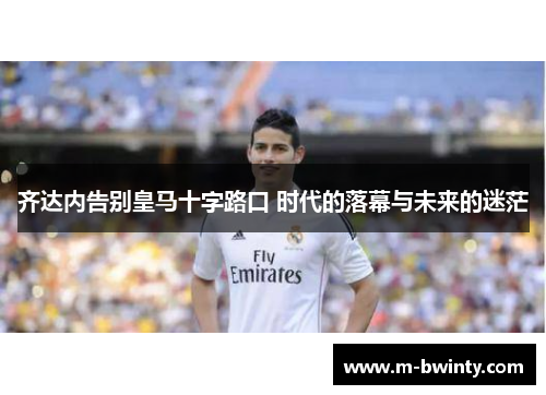 齐达内告别皇马十字路口 时代的落幕与未来的迷茫