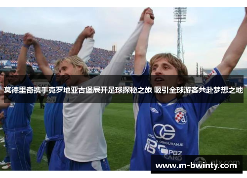 莫德里奇携手克罗地亚古堡展开足球探秘之旅 吸引全球游客共赴梦想之地